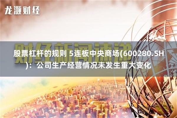 股票杠杆的规则 5连板中央商场(600280.SH)：公司生产经营情况未发生重大变化