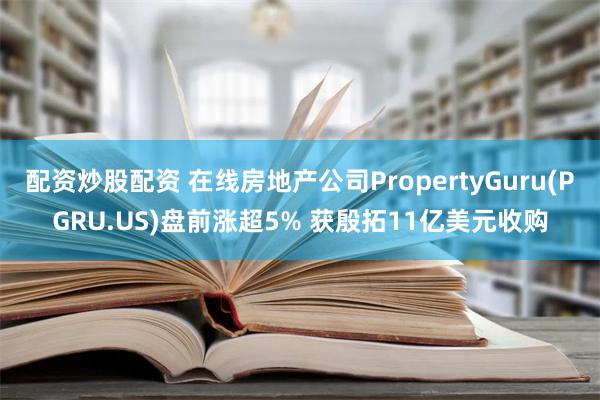 配资炒股配资 在线房地产公司PropertyGuru(PGRU.US)盘前涨超5% 获殷拓11亿美元收购