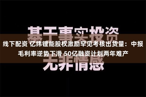 线下配资 亿纬锂能股权激励罕见考核出货量：中报毛利率逆势下滑 50亿融资计划两年难产