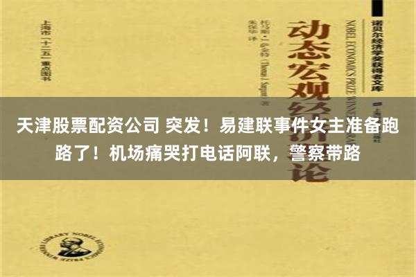 天津股票配资公司 突发！易建联事件女主准备跑路了！机场痛哭打电话阿联，警察带路