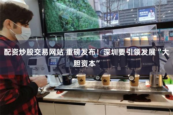 配资炒股交易网站 重磅发布！深圳要引领发展“大胆资本”