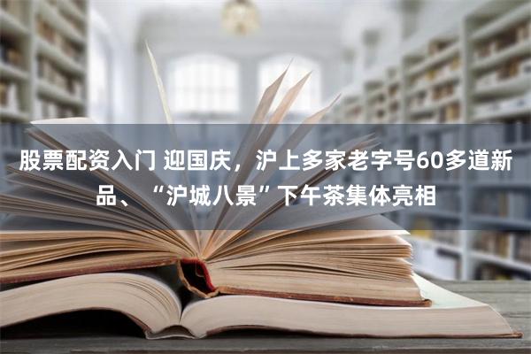 股票配资入门 迎国庆，沪上多家老字号60多道新品、 “沪城八景”下午茶集体亮相