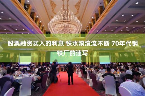 股票融资买入的利息 铁水滚滚流不断 70年代钢铁厂的速写