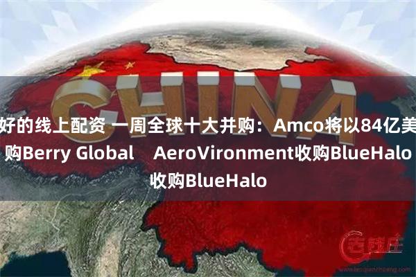 服务好的线上配资 一周全球十大并购：Amco将以84亿美元收购Berry Global    AeroVironment收购BlueHalo