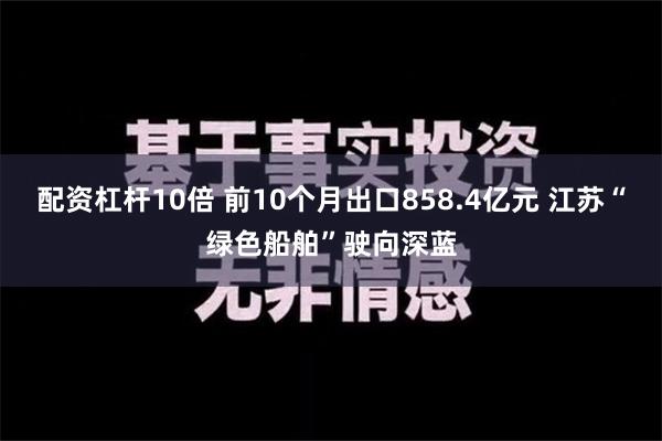 配资杠杆10倍 前10个月出口858.4亿元 江苏“绿色船舶”驶向深蓝