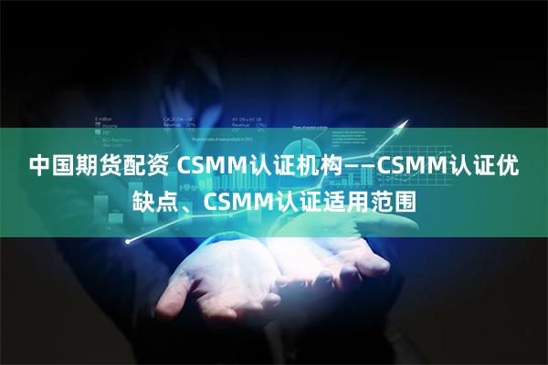 中国期货配资 CSMM认证机构——CSMM认证优缺点、CSMM认证适用范围