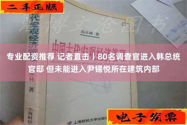 专业配资推荐 记者直击丨80名调查官进入韩总统官邸 但未能进入尹锡悦所在建筑内部