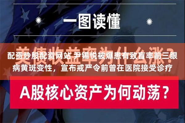 配资炒股配资网站 尹锡悦被爆患有致盲率前三眼病黄斑变性，宣布戒严令前曾在医院接受诊疗