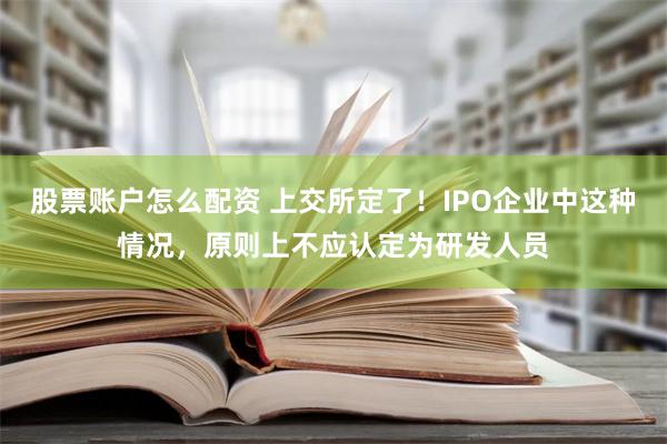 股票账户怎么配资 上交所定了！IPO企业中这种情况，原则上不应认定为研发人员